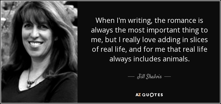 When I'm writing, the romance is always the most important thing to me, but I really love adding in slices of real life, and for me that real life always includes animals. - Jill Shalvis