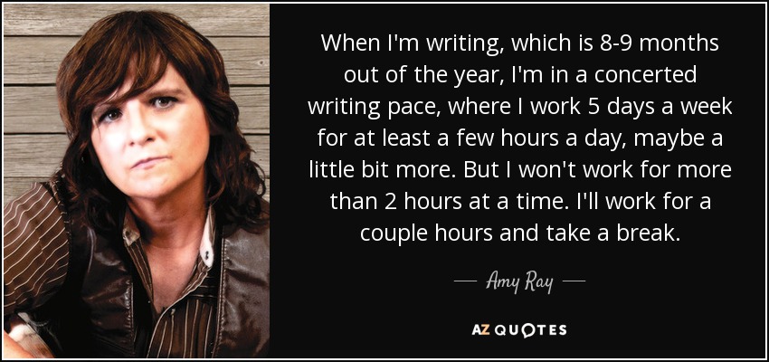 When I'm writing, which is 8-9 months out of the year, I'm in a concerted writing pace, where I work 5 days a week for at least a few hours a day, maybe a little bit more. But I won't work for more than 2 hours at a time. I'll work for a couple hours and take a break. - Amy Ray