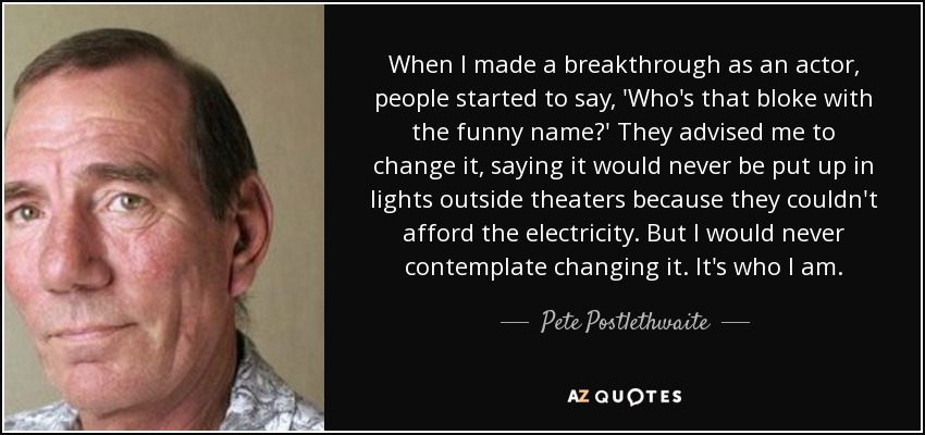 When I made a breakthrough as an actor, people started to say, 'Who's that bloke with the funny name?' They advised me to change it, saying it would never be put up in lights outside theaters because they couldn't afford the electricity. But I would never contemplate changing it. It's who I am. - Pete Postlethwaite