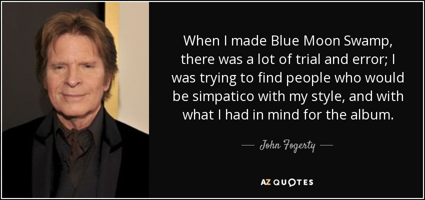 When I made Blue Moon Swamp, there was a lot of trial and error; I was trying to find people who would be simpatico with my style, and with what I had in mind for the album. - John Fogerty