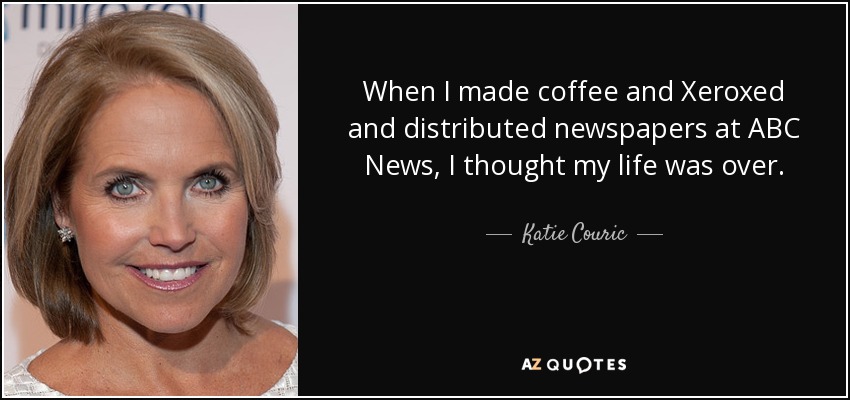 When I made coffee and Xeroxed and distributed newspapers at ABC News, I thought my life was over. - Katie Couric