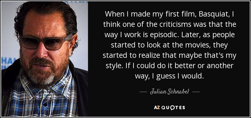 When I made my first film, Basquiat, I think one of the criticisms was that the way I work is episodic. Later, as people started to look at the movies, they started to realize that maybe that's my style. If I could do it better or another way, I guess I would. - Julian Schnabel