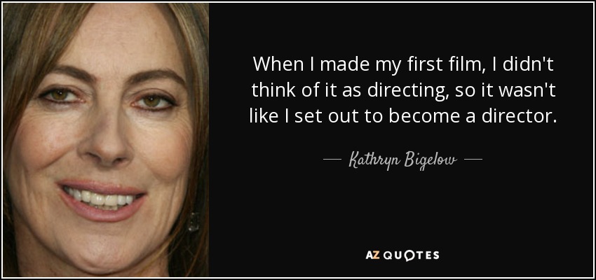 When I made my first film, I didn't think of it as directing, so it wasn't like I set out to become a director. - Kathryn Bigelow