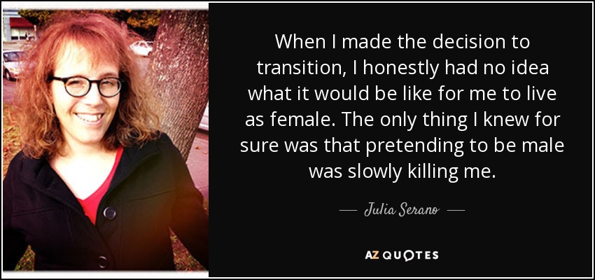 When I made the decision to transition, I honestly had no idea what it would be like for me to live as female. The only thing I knew for sure was that pretending to be male was slowly killing me. - Julia Serano