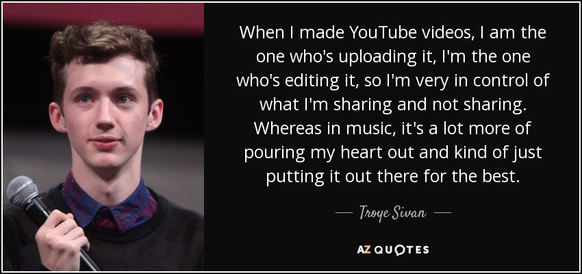 When I made YouTube videos, I am the one who's uploading it, I'm the one who's editing it, so I'm very in control of what I'm sharing and not sharing. Whereas in music, it's a lot more of pouring my heart out and kind of just putting it out there for the best. - Troye Sivan
