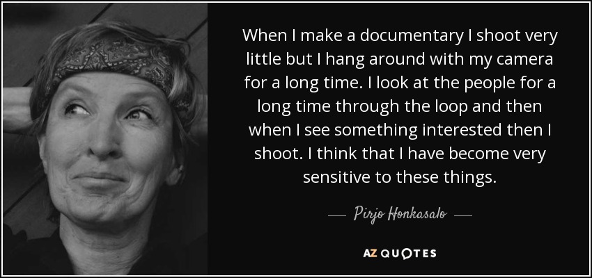 When I make a documentary I shoot very little but I hang around with my camera for a long time. I look at the people for a long time through the loop and then when I see something interested then I shoot. I think that I have become very sensitive to these things. - Pirjo Honkasalo