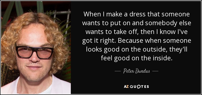 When I make a dress that someone wants to put on and somebody else wants to take off, then I know I've got it right. Because when someone looks good on the outside, they'll feel good on the inside. - Peter Dundas