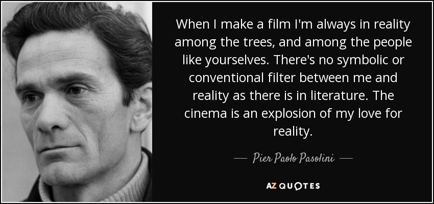 When I make a film I'm always in reality among the trees, and among the people like yourselves. There's no symbolic or conventional filter between me and reality as there is in literature. The cinema is an explosion of my love for reality. - Pier Paolo Pasolini