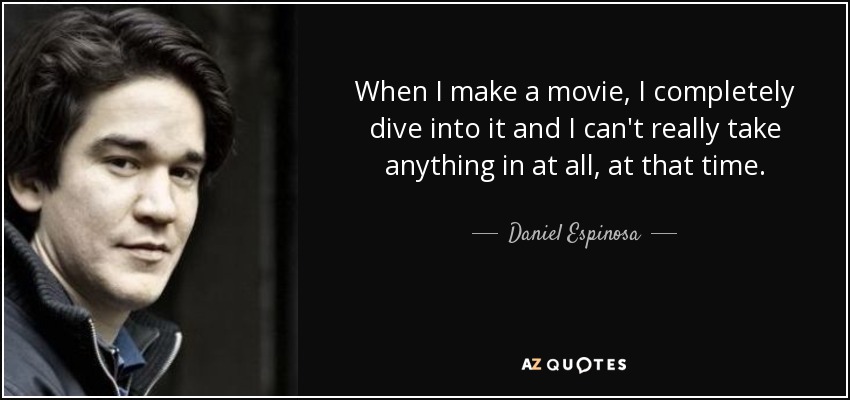 When I make a movie, I completely dive into it and I can't really take anything in at all, at that time. - Daniel Espinosa