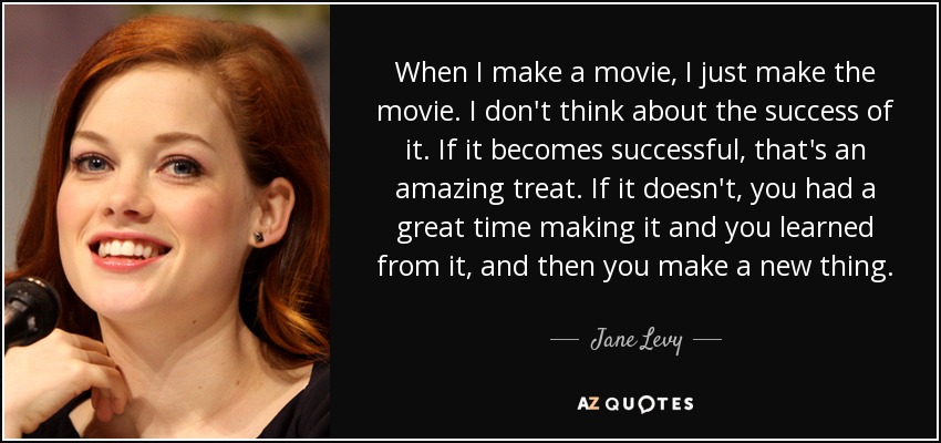 When I make a movie, I just make the movie. I don't think about the success of it. If it becomes successful, that's an amazing treat. If it doesn't, you had a great time making it and you learned from it, and then you make a new thing. - Jane Levy