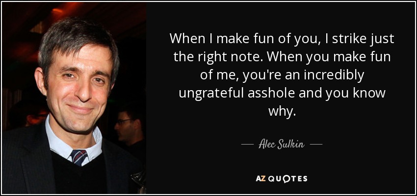 When I make fun of you, I strike just the right note. When you make fun of me, you're an incredibly ungrateful asshole and you know why. - Alec Sulkin