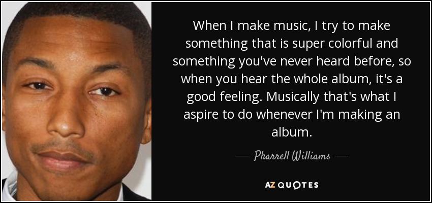 When I make music, I try to make something that is super colorful and something you've never heard before, so when you hear the whole album, it's a good feeling. Musically that's what I aspire to do whenever I'm making an album. - Pharrell Williams