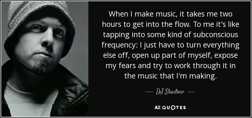 When I make music, it takes me two hours to get into the flow. To me it's like tapping into some kind of subconscious frequency: I just have to turn everything else off, open up part of myself, expose my fears and try to work through it in the music that I'm making. - DJ Shadow
