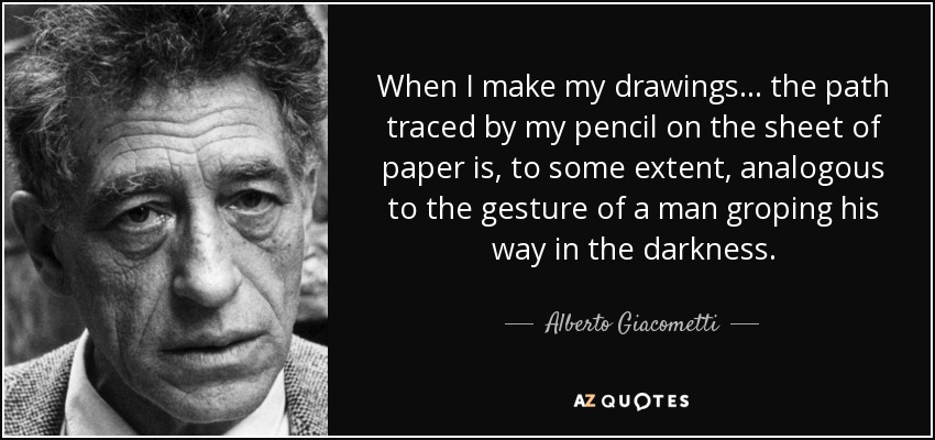 When I make my drawings... the path traced by my pencil on the sheet of paper is, to some extent, analogous to the gesture of a man groping his way in the darkness. - Alberto Giacometti