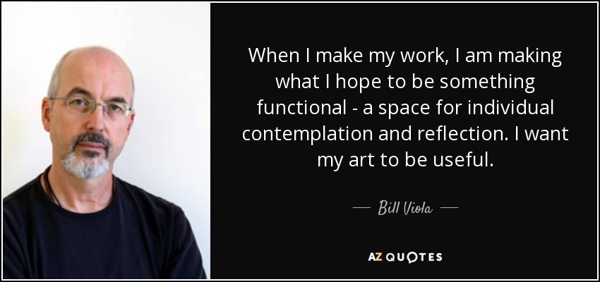 When I make my work, I am making what I hope to be something functional - a space for individual contemplation and reflection. I want my art to be useful. - Bill Viola