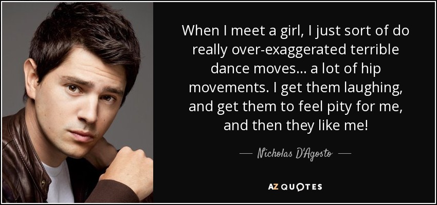 When I meet a girl, I just sort of do really over-exaggerated terrible dance moves... a lot of hip movements. I get them laughing, and get them to feel pity for me, and then they like me! - Nicholas D'Agosto