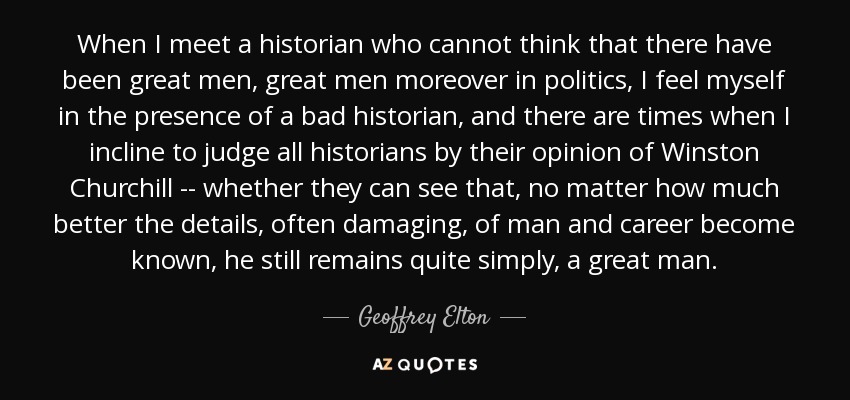 When I meet a historian who cannot think that there have been great men, great men moreover in politics, I feel myself in the presence of a bad historian, and there are times when I incline to judge all historians by their opinion of Winston Churchill -- whether they can see that, no matter how much better the details, often damaging, of man and career become known, he still remains quite simply, a great man. - Geoffrey Elton