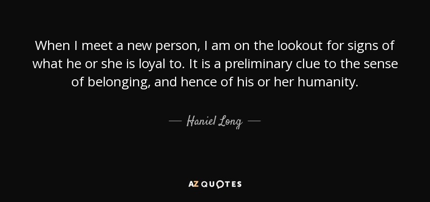 When I meet a new person, I am on the lookout for signs of what he or she is loyal to. It is a preliminary clue to the sense of belonging, and hence of his or her humanity. - Haniel Long