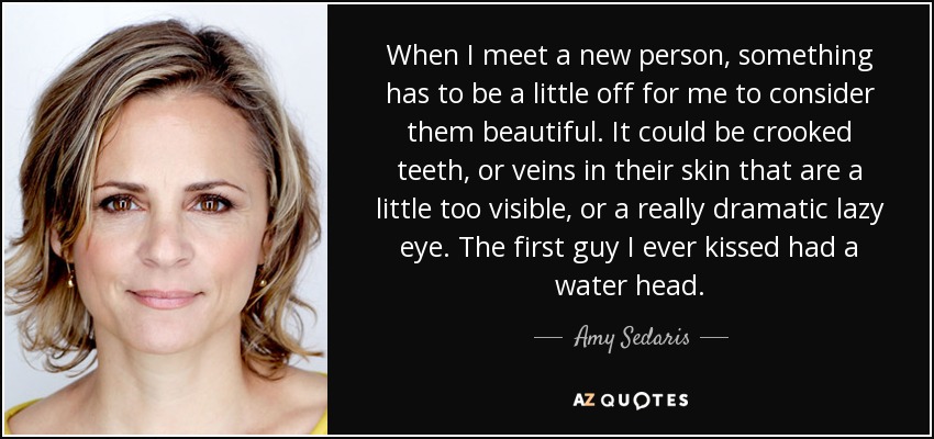 When I meet a new person, something has to be a little off for me to consider them beautiful. It could be crooked teeth, or veins in their skin that are a little too visible, or a really dramatic lazy eye. The first guy I ever kissed had a water head. - Amy Sedaris