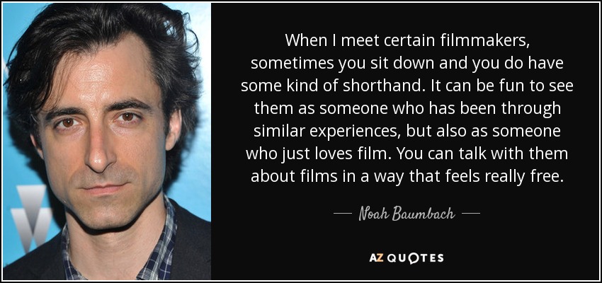 When I meet certain filmmakers, sometimes you sit down and you do have some kind of shorthand. It can be fun to see them as someone who has been through similar experiences, but also as someone who just loves film. You can talk with them about films in a way that feels really free. - Noah Baumbach