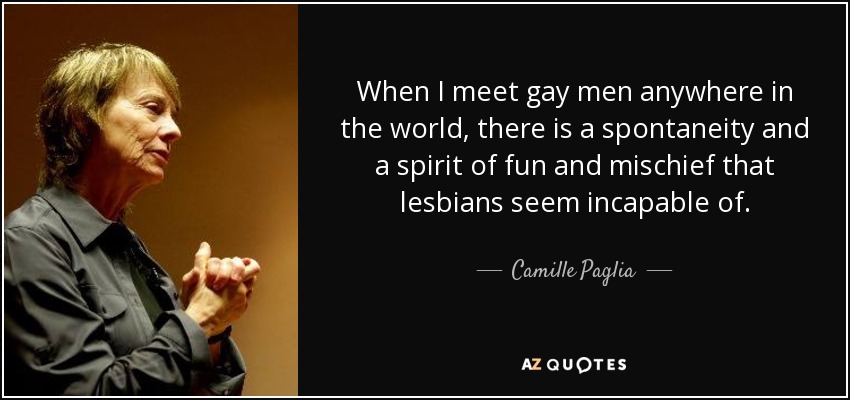 When I meet gay men anywhere in the world, there is a spontaneity and a spirit of fun and mischief that lesbians seem incapable of. - Camille Paglia