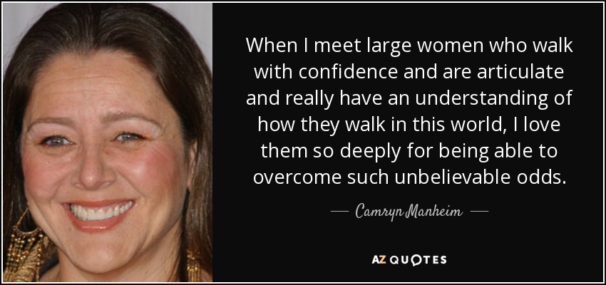 When I meet large women who walk with confidence and are articulate and really have an understanding of how they walk in this world, I love them so deeply for being able to overcome such unbelievable odds. - Camryn Manheim