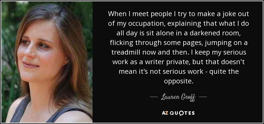 When I meet people I try to make a joke out of my occupation, explaining that what I do all day is sit alone in a darkened room, flicking through some pages, jumping on a treadmill now and then. I keep my serious work as a writer private, but that doesn't mean it's not serious work - quite the opposite. - Lauren Groff