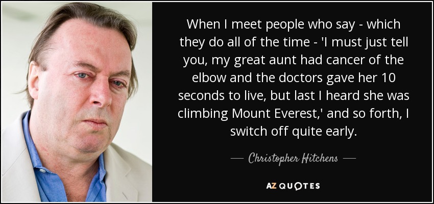 When I meet people who say - which they do all of the time - 'I must just tell you, my great aunt had cancer of the elbow and the doctors gave her 10 seconds to live, but last I heard she was climbing Mount Everest,' and so forth, I switch off quite early. - Christopher Hitchens