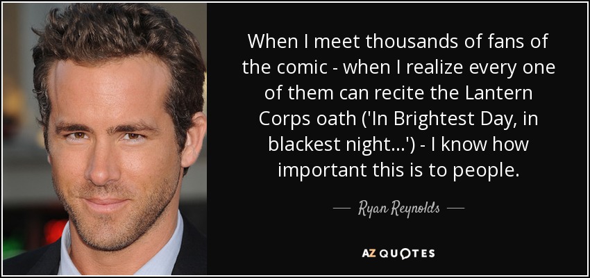 When I meet thousands of fans of the comic - when I realize every one of them can recite the Lantern Corps oath ('In Brightest Day, in blackest night...') - I know how important this is to people. - Ryan Reynolds