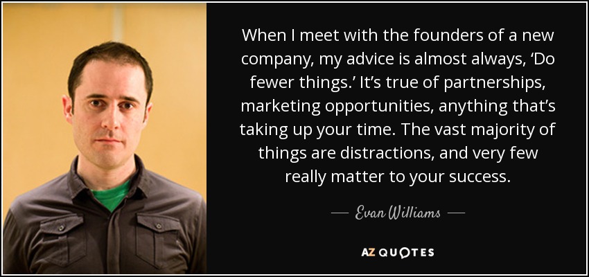 When I meet with the founders of a new company, my advice is almost always, ‘Do fewer things.’ It’s true of partnerships, marketing opportunities, anything that’s taking up your time. The vast majority of things are distractions, and very few really matter to your success. - Evan Williams