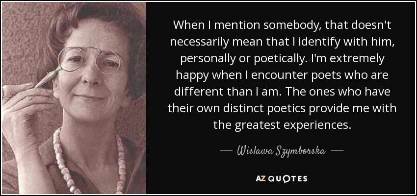 When I mention somebody, that doesn't necessarily mean that I identify with him, personally or poetically. I'm extremely happy when I encounter poets who are different than I am. The ones who have their own distinct poetics provide me with the greatest experiences. - Wislawa Szymborska
