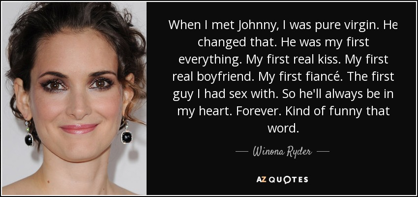 When I met Johnny, I was pure virgin. He changed that. He was my first everything. My first real kiss. My first real boyfriend. My first fiancé. The first guy I had sex with. So he'll always be in my heart. Forever. Kind of funny that word. - Winona Ryder