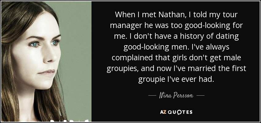 When I met Nathan, I told my tour manager he was too good-looking for me. I don't have a history of dating good-looking men. I've always complained that girls don't get male groupies, and now I've married the first groupie I've ever had. - Nina Persson