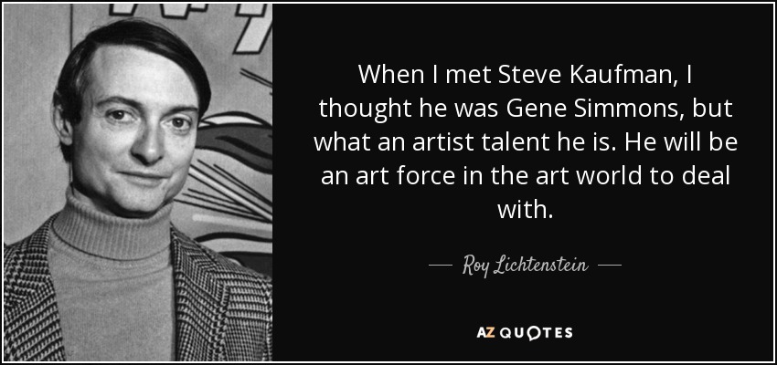 When I met Steve Kaufman, I thought he was Gene Simmons, but what an artist talent he is. He will be an art force in the art world to deal with. - Roy Lichtenstein
