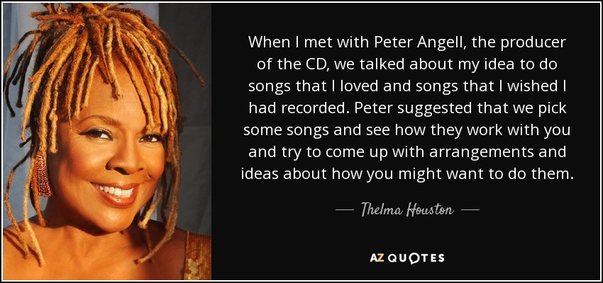 When I met with Peter Angell, the producer of the CD, we talked about my idea to do songs that I loved and songs that I wished I had recorded. Peter suggested that we pick some songs and see how they work with you and try to come up with arrangements and ideas about how you might want to do them. - Thelma Houston