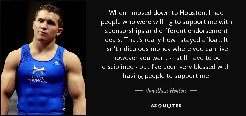 When I moved down to Houston, I had people who were willing to support me with sponsorships and different endorsement deals. That's really how I stayed afloat. It isn't ridiculous money where you can live however you want - I still have to be disciplined - but I've been very blessed with having people to support me. - Jonathan Horton