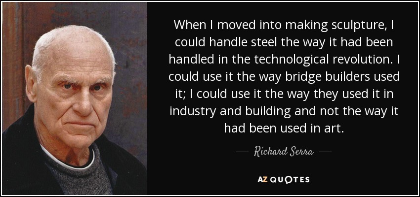 When I moved into making sculpture, I could handle steel the way it had been handled in the technological revolution. I could use it the way bridge builders used it; I could use it the way they used it in industry and building and not the way it had been used in art. - Richard Serra