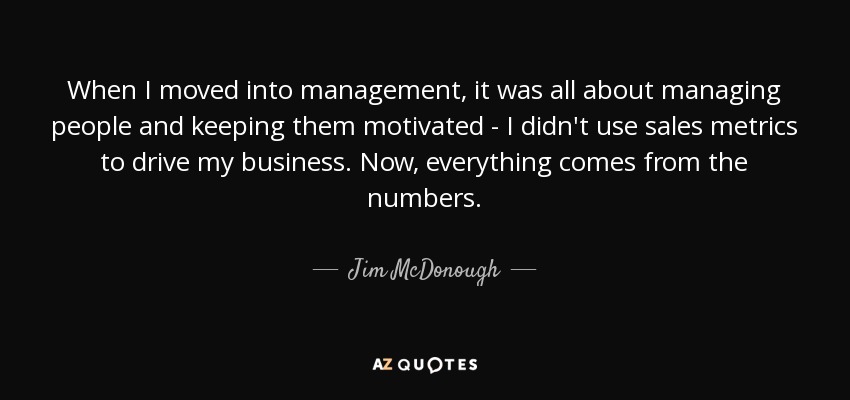 When I moved into management, it was all about managing people and keeping them motivated - I didn't use sales metrics to drive my business. Now, everything comes from the numbers. - Jim McDonough