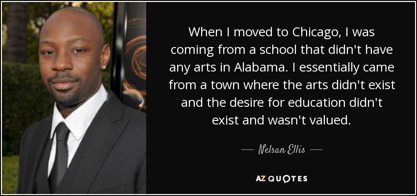 When I moved to Chicago, I was coming from a school that didn't have any arts in Alabama. I essentially came from a town where the arts didn't exist and the desire for education didn't exist and wasn't valued. - Nelsan Ellis