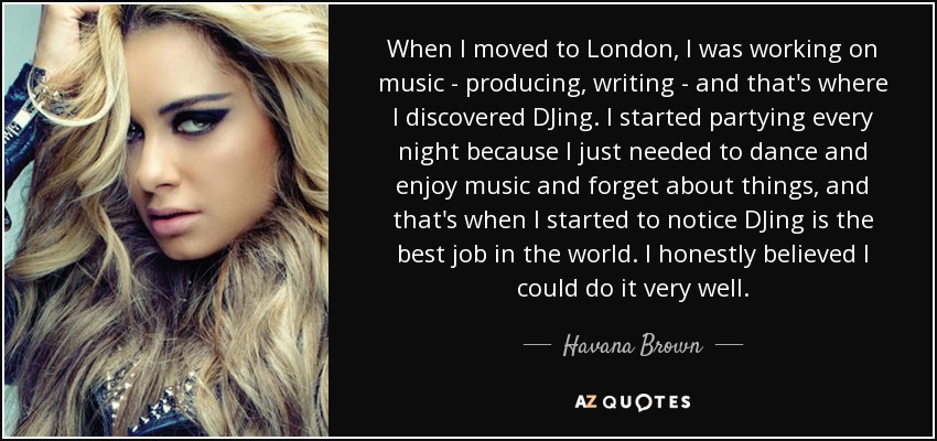 When I moved to London, I was working on music - producing, writing - and that's where I discovered DJing. I started partying every night because I just needed to dance and enjoy music and forget about things, and that's when I started to notice DJing is the best job in the world. I honestly believed I could do it very well. - Havana Brown