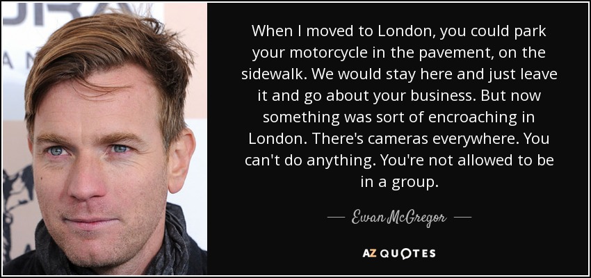 When I moved to London, you could park your motorcycle in the pavement, on the sidewalk. We would stay here and just leave it and go about your business. But now something was sort of encroaching in London. There's cameras everywhere. You can't do anything. You're not allowed to be in a group. - Ewan McGregor