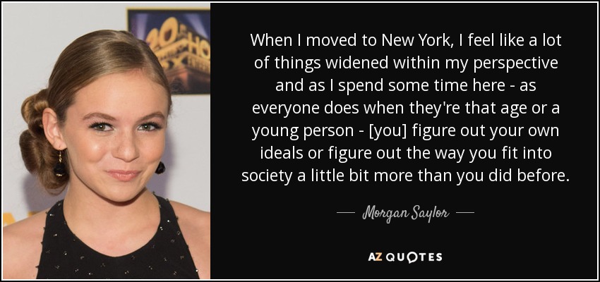 When I moved to New York, I feel like a lot of things widened within my perspective and as I spend some time here - as everyone does when they're that age or a young person - [you] figure out your own ideals or figure out the way you fit into society a little bit more than you did before. - Morgan Saylor