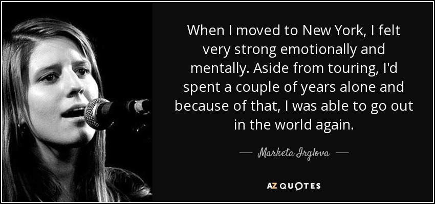 When I moved to New York, I felt very strong emotionally and mentally. Aside from touring, I'd spent a couple of years alone and because of that, I was able to go out in the world again. - Marketa Irglova