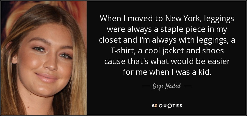 When I moved to New York, leggings were always a staple piece in my closet and I'm always with leggings, a T-shirt, a cool jacket and shoes cause that's what would be easier for me when I was a kid. - Gigi Hadid