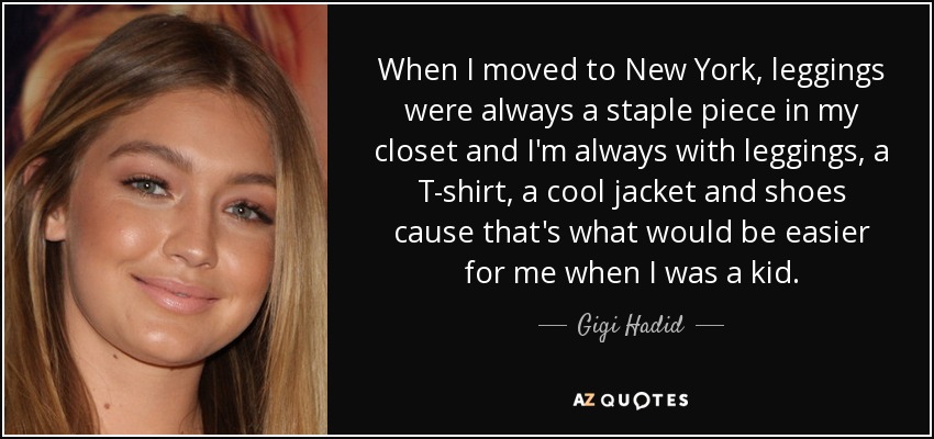 When I moved to New York, leggings were always a staple piece in my closet and I'm always with leggings, a T-shirt, a cool jacket and shoes cause that's what would be easier for me when I was a kid. - Gigi Hadid