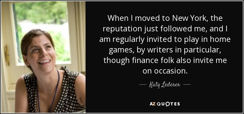 When I moved to New York, the reputation just followed me, and I am regularly invited to play in home games, by writers in particular, though finance folk also invite me on occasion. - Katy Lederer