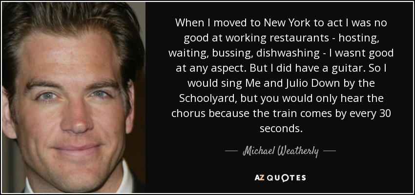 When I moved to New York to act I was no good at working restaurants - hosting, waiting, bussing, dishwashing - I wasnt good at any aspect. But I did have a guitar. So I would sing Me and Julio Down by the Schoolyard, but you would only hear the chorus because the train comes by every 30 seconds. - Michael Weatherly