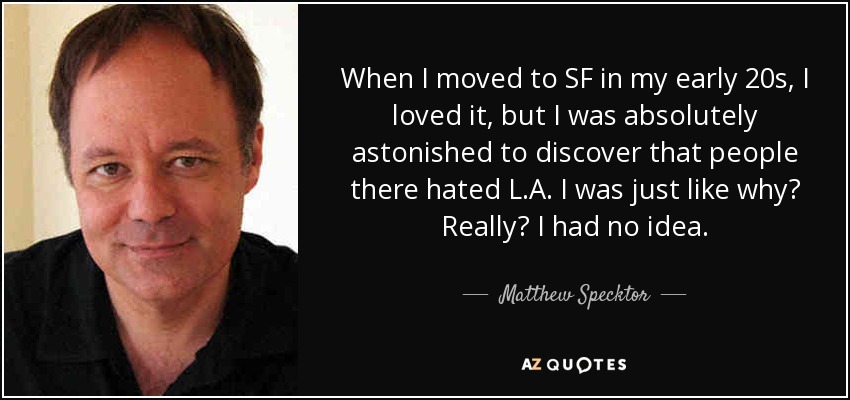 When I moved to SF in my early 20s, I loved it, but I was absolutely astonished to discover that people there hated L.A. I was just like why? Really? I had no idea. - Matthew Specktor