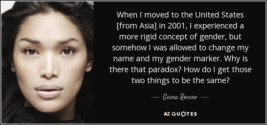 When I moved to the United States [from Asia] in 2001, I experienced a more rigid concept of gender, but somehow I was allowed to change my name and my gender marker. Why is there that paradox? How do I get those two things to be the same? - Geena Rocero