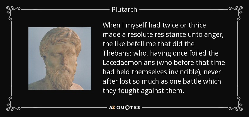When I myself had twice or thrice made a resolute resistance unto anger, the like befell me that did the Thebans; who, having once foiled the Lacedaemonians (who before that time had held themselves invincible), never after lost so much as one battle which they fought against them. - Plutarch